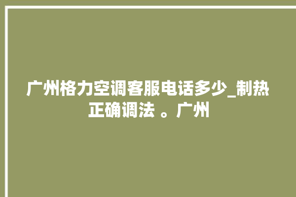 广州格力空调客服电话多少_制热正确调法 。广州