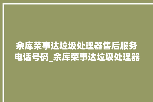 余库荣事达垃圾处理器售后服务电话号码_余库荣事达垃圾处理器质量怎样 。处理器