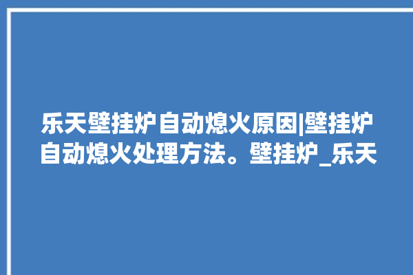 乐天壁挂炉自动熄火原因|壁挂炉自动熄火处理方法。壁挂炉_乐天