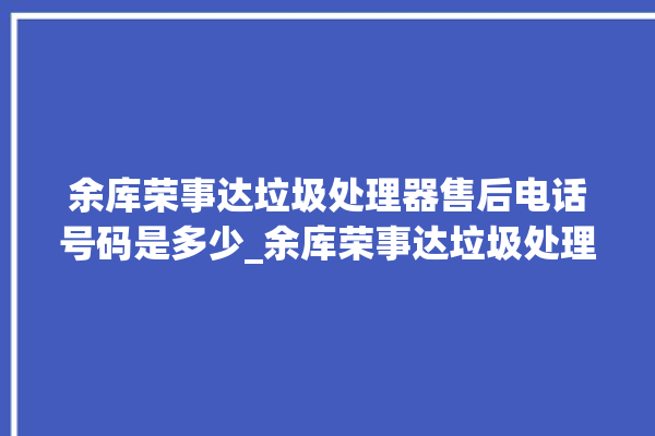 余库荣事达垃圾处理器售后电话号码是多少_余库荣事达垃圾处理器价格是多少钱 。处理器