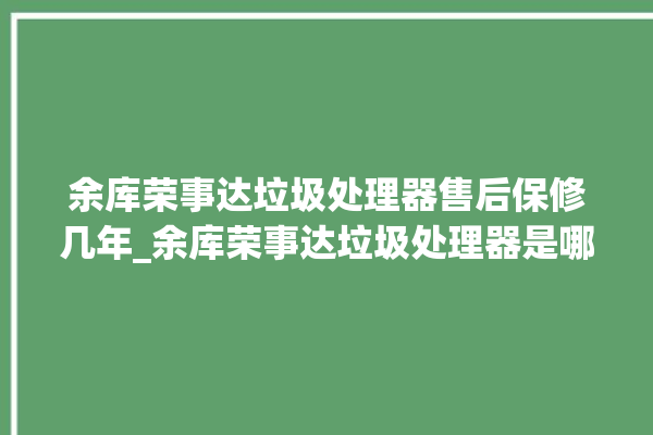 余库荣事达垃圾处理器售后保修几年_余库荣事达垃圾处理器是哪生产的 。处理器