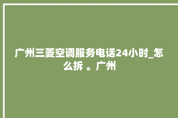 广州三菱空调服务电话24小时_怎么拆 。广州