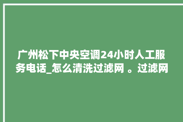 广州松下中央空调24小时人工服务电话_怎么清洗过滤网 。过滤网