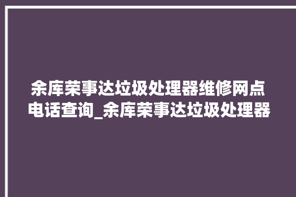 余库荣事达垃圾处理器维修网点电话查询_余库荣事达垃圾处理器有必要买吗 。处理器