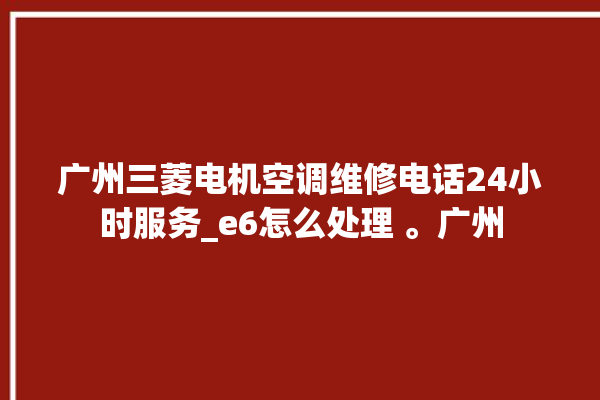 广州三菱电机空调维修电话24小时服务_e6怎么处理 。广州