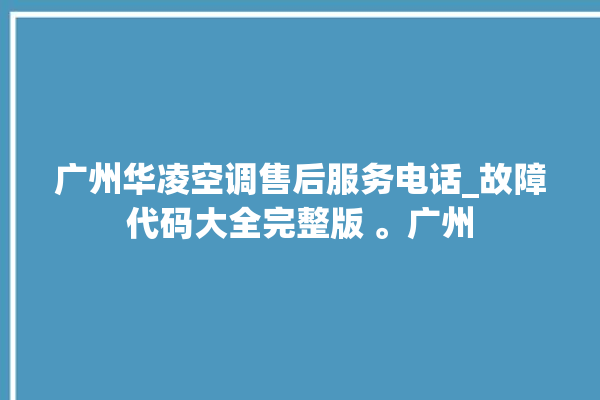 广州华凌空调售后服务电话_故障代码大全完整版 。广州