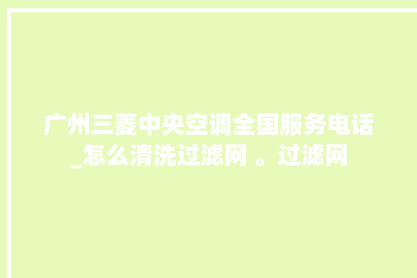 广州三菱中央空调全国服务电话_怎么清洗过滤网 。过滤网