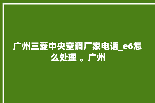 广州三菱中央空调厂家电话_e6怎么处理 。广州