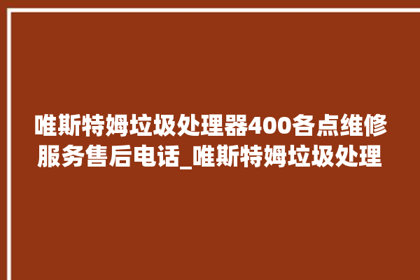 唯斯特姆垃圾处理器400各点维修服务售后电话_唯斯特姆垃圾处理器忽然不转了 。斯特