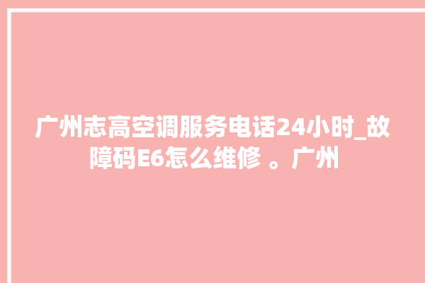 广州志高空调服务电话24小时_故障码E6怎么维修 。广州