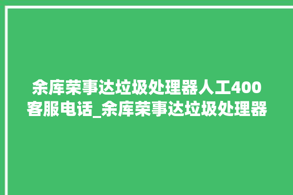 余库荣事达垃圾处理器人工400客服电话_余库荣事达垃圾处理器有必要买吗 。处理器