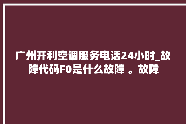 广州开利空调服务电话24小时_故障代码F0是什么故障 。故障