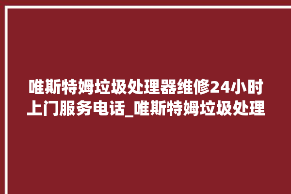 唯斯特姆垃圾处理器维修24小时上门服务电话_唯斯特姆垃圾处理器说明书 。斯特