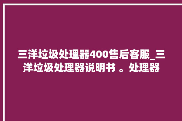 三洋垃圾处理器400售后客服_三洋垃圾处理器说明书 。处理器