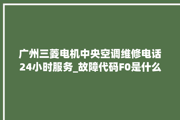 广州三菱电机中央空调维修电话24小时服务_故障代码F0是什么故障 。故障