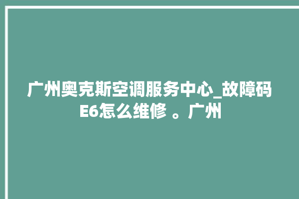 广州奥克斯空调服务中心_故障码E6怎么维修 。广州