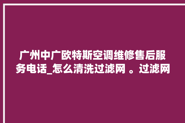 广州中广欧特斯空调维修售后服务电话_怎么清洗过滤网 。过滤网