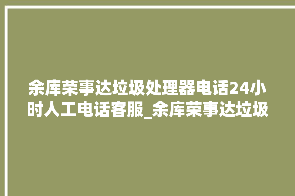 余库荣事达垃圾处理器电话24小时人工电话客服_余库荣事达垃圾处理器价格是多少钱 。处理器