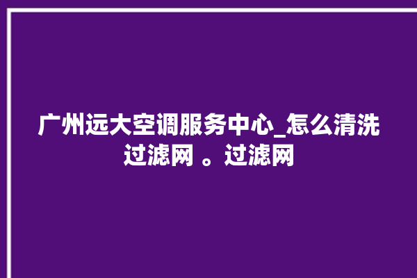 广州远大空调服务中心_怎么清洗过滤网 。过滤网