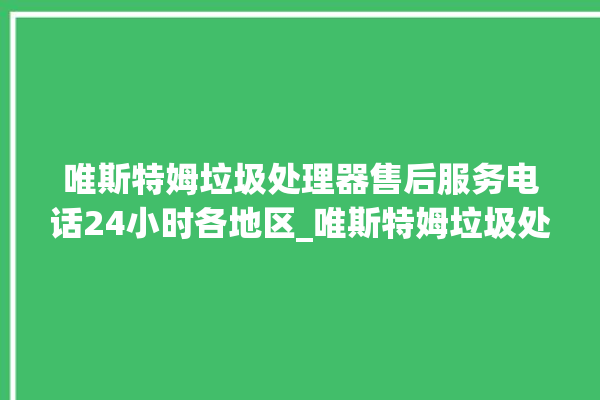 唯斯特姆垃圾处理器售后服务电话24小时各地区_唯斯特姆垃圾处理器价格是多少钱 。斯特