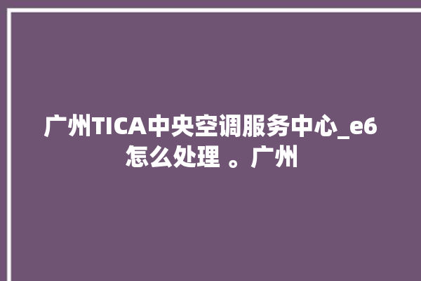 广州TICA中央空调服务中心_e6怎么处理 。广州