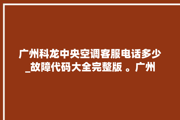 广州科龙中央空调客服电话多少_故障代码大全完整版 。广州