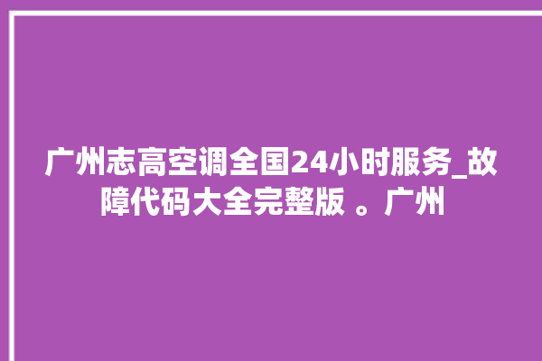 广州志高空调全国24小时服务_故障代码大全完整版 。广州