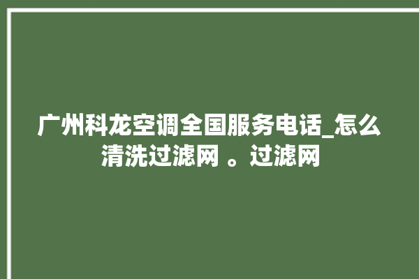 广州科龙空调全国服务电话_怎么清洗过滤网 。过滤网