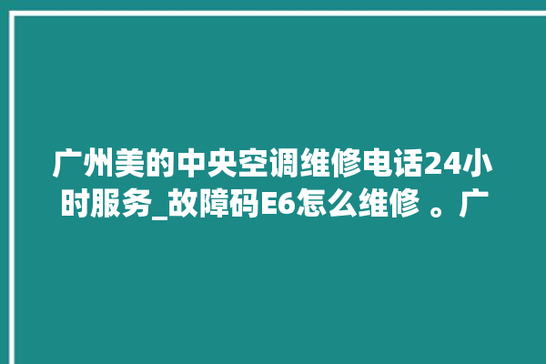 广州美的中央空调维修电话24小时服务_故障码E6怎么维修 。广州