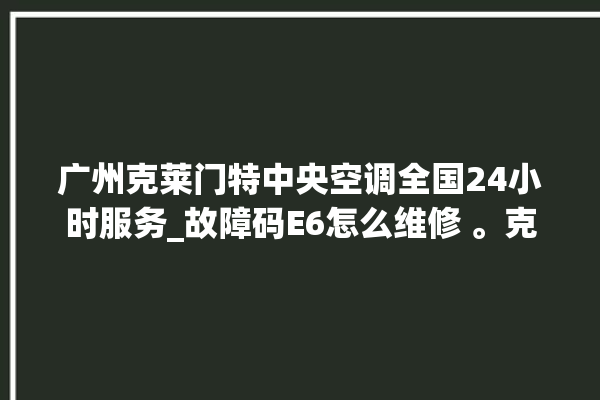 广州克莱门特中央空调全国24小时服务_故障码E6怎么维修 。克莱