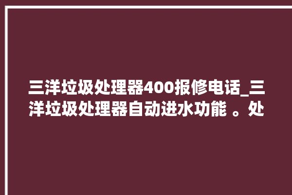 三洋垃圾处理器400报修电话_三洋垃圾处理器自动进水功能 。处理器