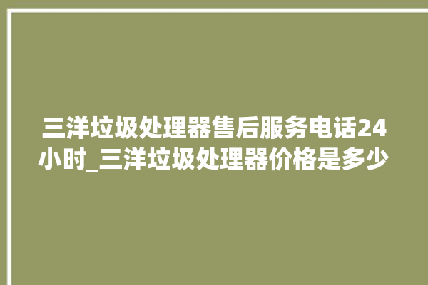 三洋垃圾处理器售后服务电话24小时_三洋垃圾处理器价格是多少钱 。处理器