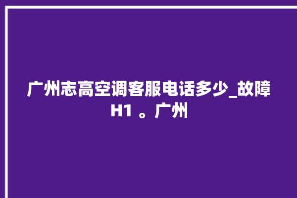 广州志高空调客服电话多少_故障H1 。广州