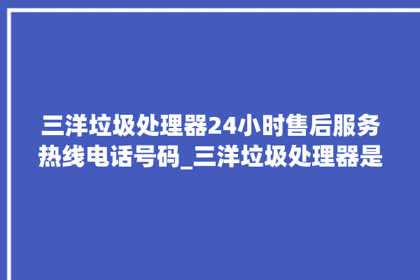 三洋垃圾处理器24小时售后服务热线电话号码_三洋垃圾处理器是哪生产的 。处理器