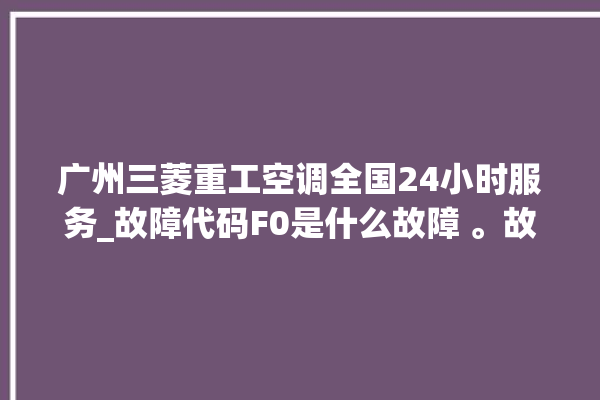 广州三菱重工空调全国24小时服务_故障代码F0是什么故障 。故障