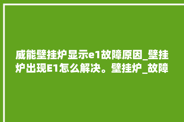 威能壁挂炉显示e1故障原因_壁挂炉出现E1怎么解决。壁挂炉_故障