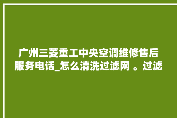 广州三菱重工中央空调维修售后服务电话_怎么清洗过滤网 。过滤网