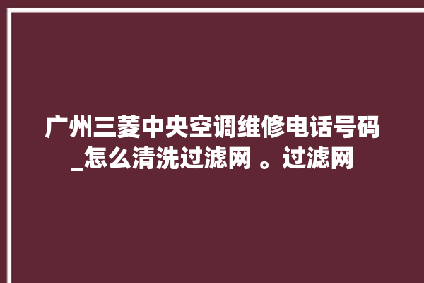 广州三菱中央空调维修电话号码_怎么清洗过滤网 。过滤网