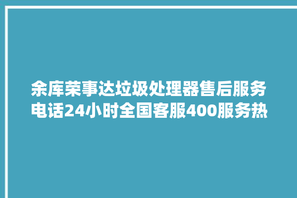 余库荣事达垃圾处理器售后服务电话24小时全国客服400服务热线_余库荣事达垃圾处理器说明书 。处理器