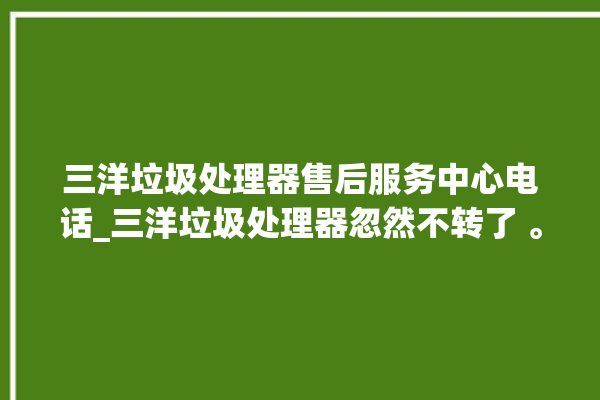 三洋垃圾处理器售后服务中心电话_三洋垃圾处理器忽然不转了 。处理器