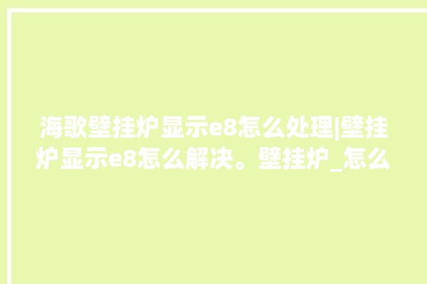 海歌壁挂炉显示e8怎么处理|壁挂炉显示e8怎么解决。壁挂炉_怎么处理