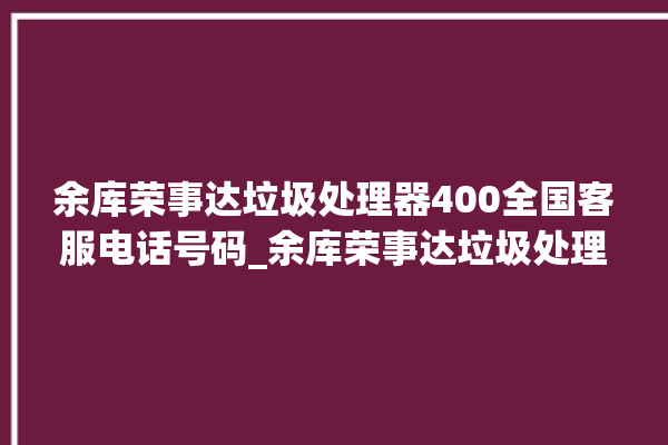 余库荣事达垃圾处理器400全国客服电话号码_余库荣事达垃圾处理器质量怎样 。处理器