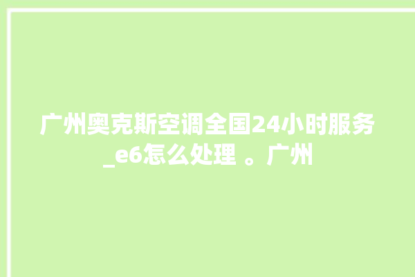 广州奥克斯空调全国24小时服务_e6怎么处理 。广州