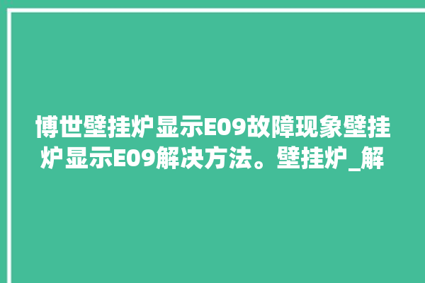 博世壁挂炉显示E09故障现象壁挂炉显示E09解决方法。壁挂炉_解决方法