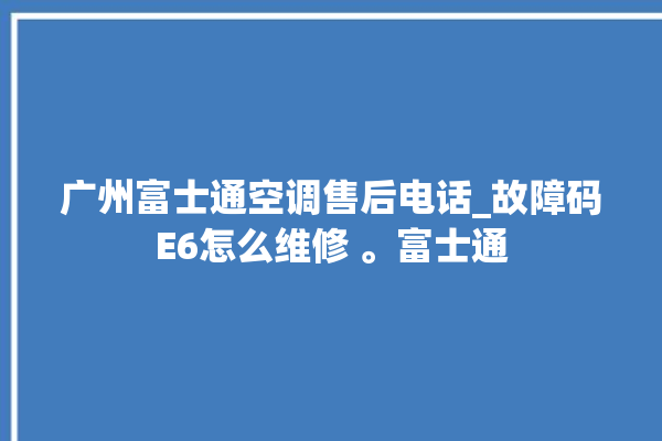 广州富士通空调售后电话_故障码E6怎么维修 。富士通