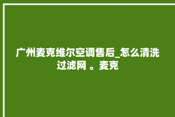 广州麦克维尔空调售后_怎么清洗过滤网 。麦克