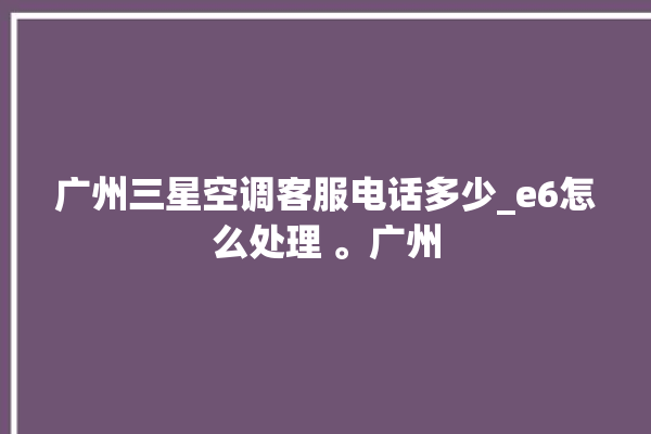 广州三星空调客服电话多少_e6怎么处理 。广州