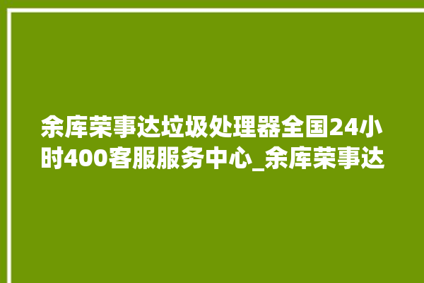 余库荣事达垃圾处理器全国24小时400客服服务中心_余库荣事达垃圾处理器是几线品牌 。处理器