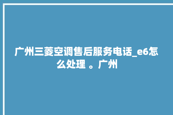 广州三菱空调售后服务电话_e6怎么处理 。广州