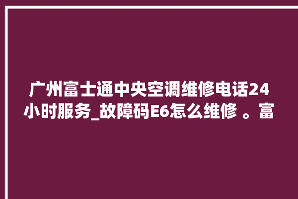 广州富士通中央空调维修电话24小时服务_故障码E6怎么维修 。富士通